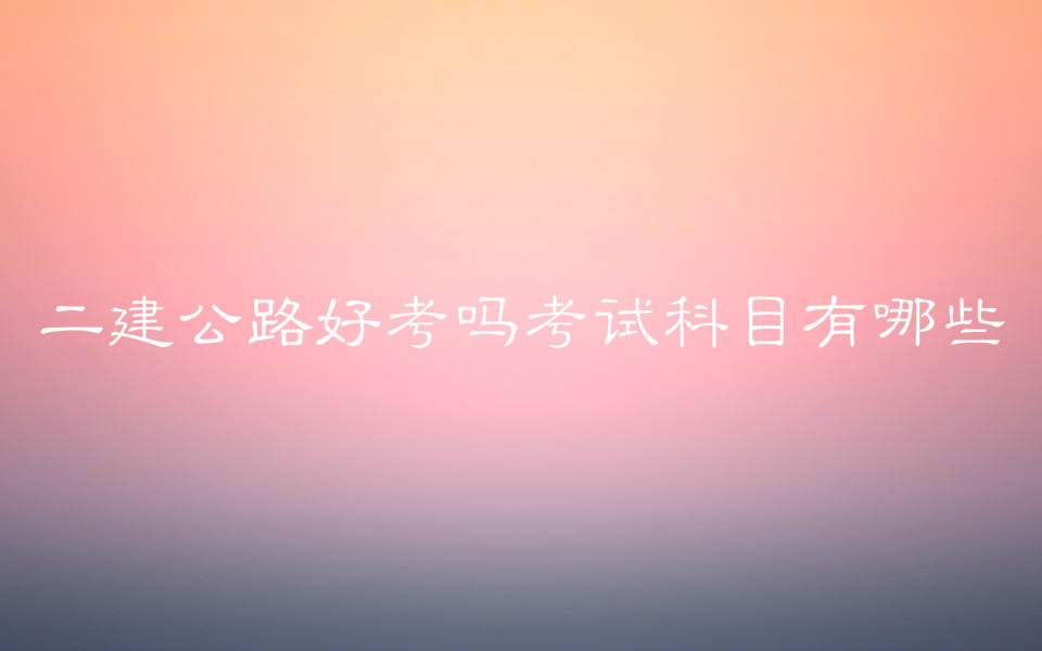 二建公路好考嗎考試科目有哪些?二建公路和市政哪個(gè)好考?