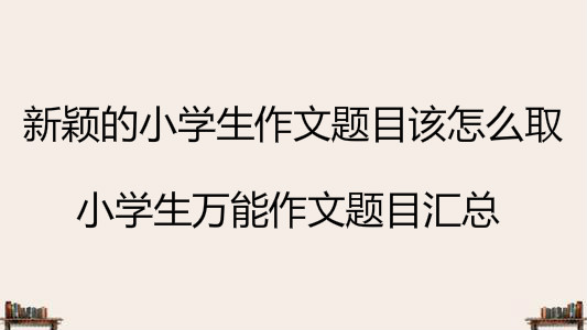 新穎的小學(xué)生作文題目該怎么取?小學(xué)生萬(wàn)能作文題目匯總