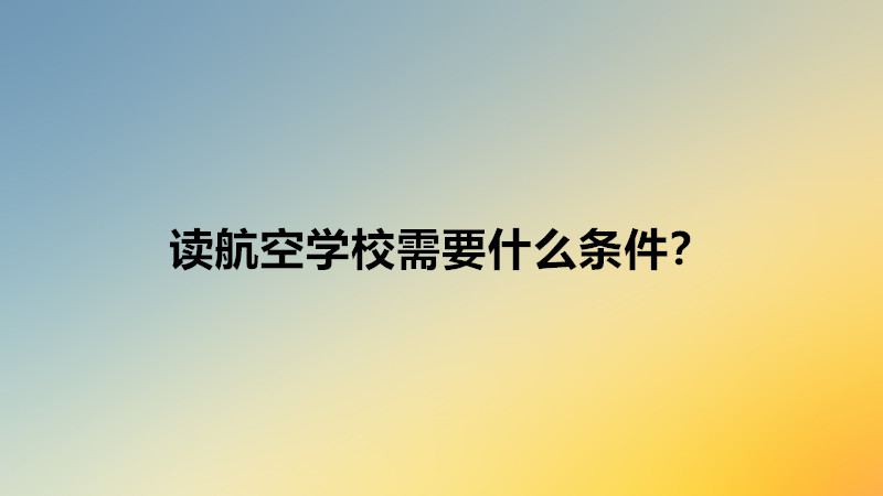 讀航空學(xué)校需要什么條件?讀航空學(xué)校好不好就業(yè)難嗎前景分析