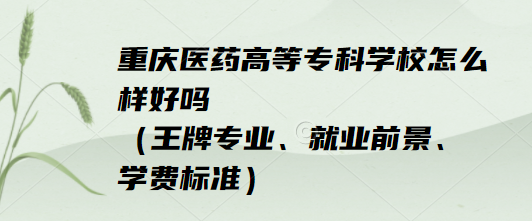 1652861999233146.png 重慶醫藥高等專科學校怎么樣好嗎(王牌專業、就業前景、學費標準